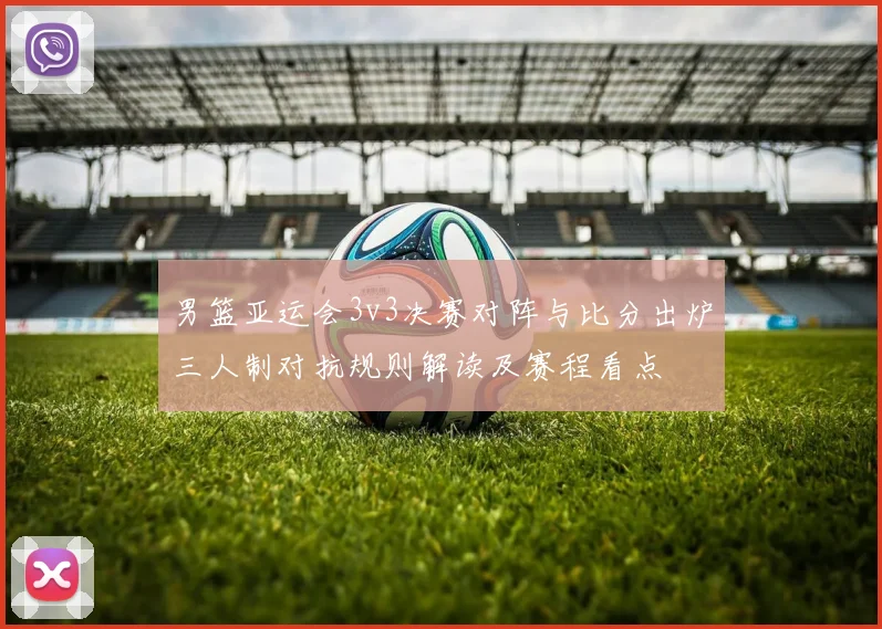 男篮亚运会3v3决赛对阵与比分出炉三人制对抗规则解读及赛程看点