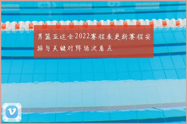 男篮亚运会2022赛程表更新赛程安排与关键对阵场次看点