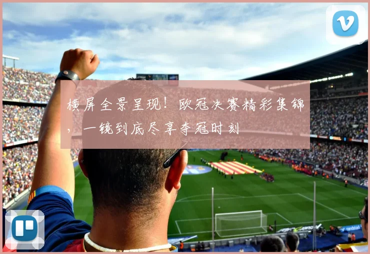 横屏全景呈现！欧冠决赛精彩集锦，一镜到底尽享夺冠时刻