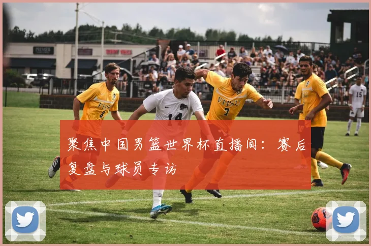 聚焦中国男篮世界杯直播间：赛后复盘与球员专访