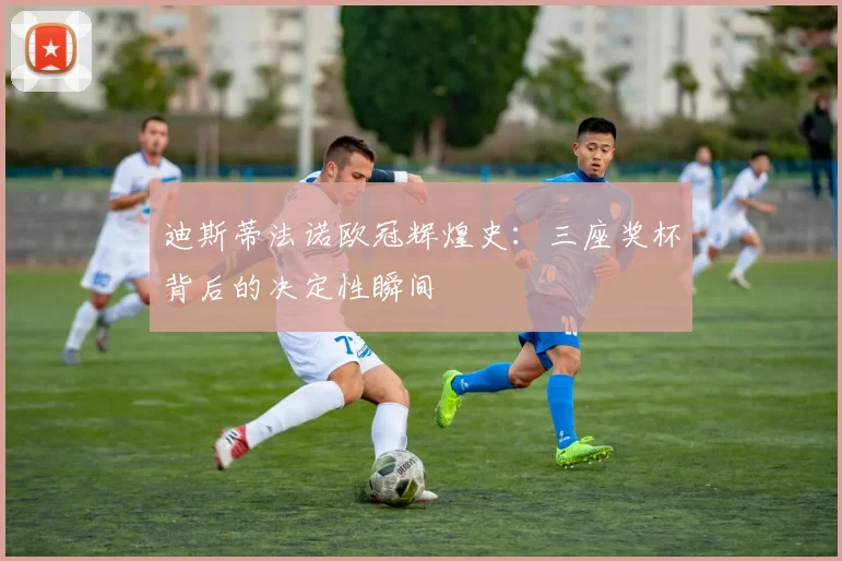 迪斯蒂法诺欧冠辉煌史：三座奖杯背后的决定性瞬间