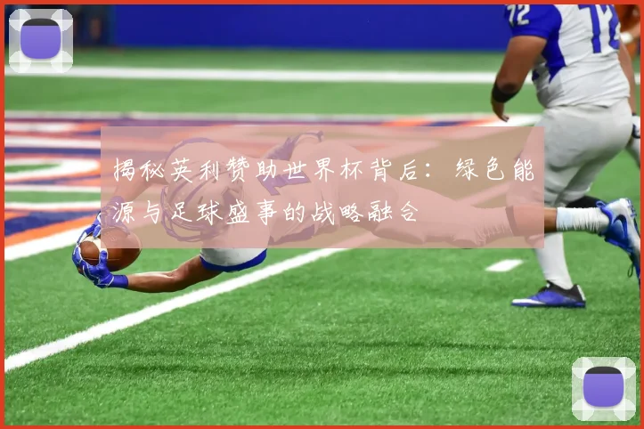 揭秘英利赞助世界杯背后：绿色能源与足球盛事的战略融合