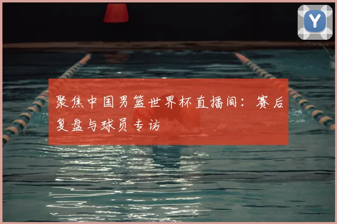 聚焦中国男篮世界杯直播间：赛后复盘与球员专访