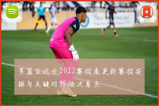 男篮亚运会2022赛程表更新赛程安排与关键对阵场次看点