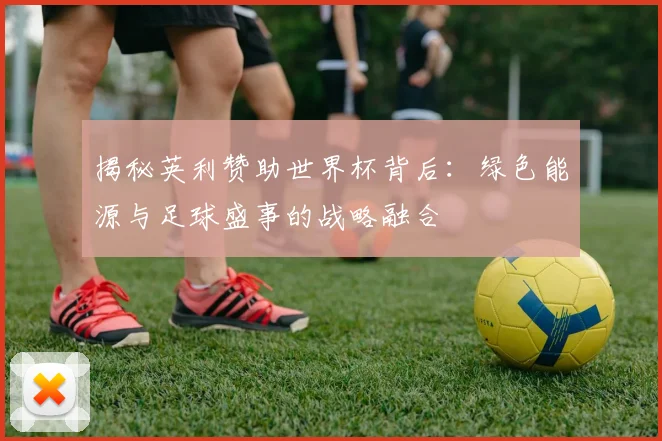 揭秘英利赞助世界杯背后：绿色能源与足球盛事的战略融合